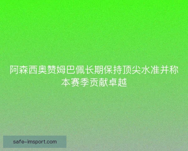 阿森西奥赞姆巴佩长期保持顶尖水准并称本赛季贡献卓越