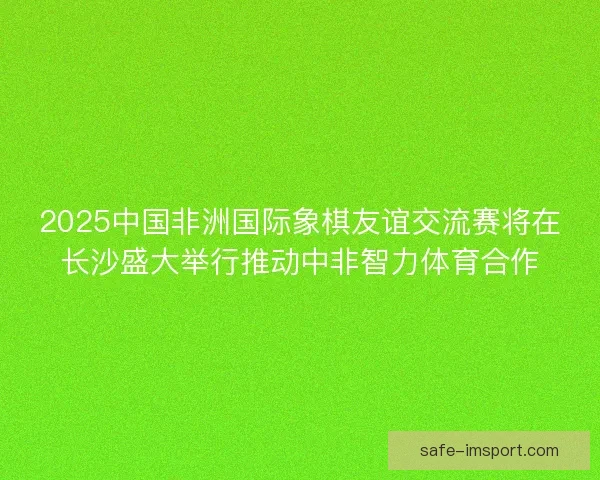 2025中国非洲国际象棋友谊交流赛将在长沙盛大举行推动中非智力体育合作