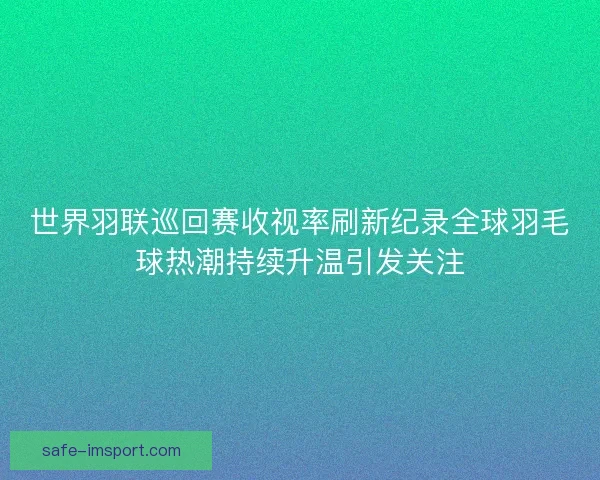世界羽联巡回赛收视率刷新纪录全球羽毛球热潮持续升温引发关注